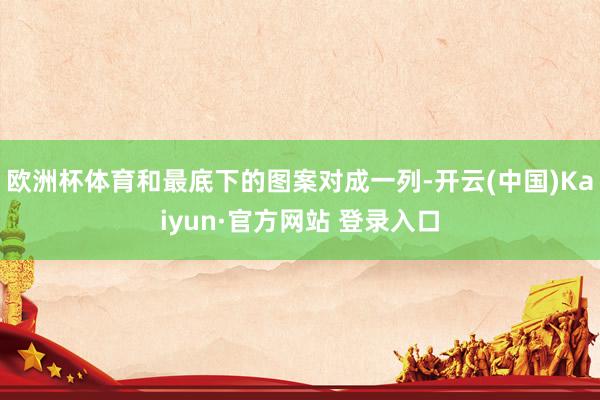 欧洲杯体育和最底下的图案对成一列-开云(中国)Kaiyun·官方网站 登录入口