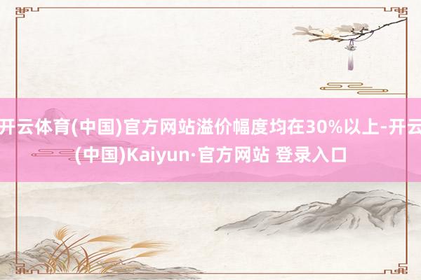 开云体育(中国)官方网站溢价幅度均在30%以上-开云(中国)Kaiyun·官方网站 登录入口