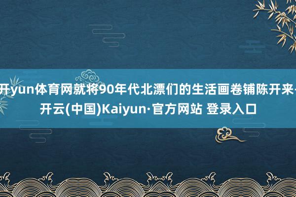 开yun体育网就将90年代北漂们的生活画卷铺陈开来-开云(中国)Kaiyun·官方网站 登录入口
