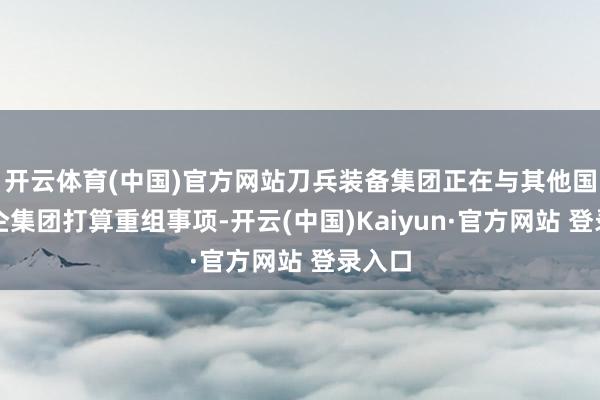开云体育(中国)官方网站刀兵装备集团正在与其他国资央企集团打算重组事项-开云(中国)Kaiyun·官方网站 登录入口
