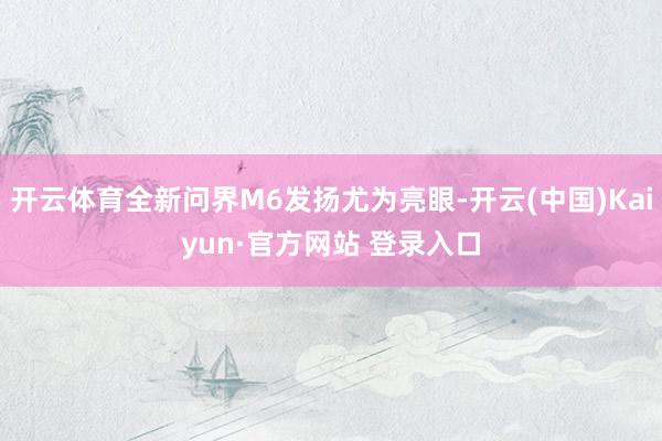 开云体育全新问界M6发扬尤为亮眼-开云(中国)Kaiyun·官方网站 登录入口