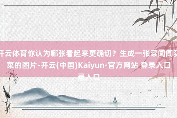 开云体育你认为哪张看起来更确切？生成一张菜阛阓买菜的图片-开云(中国)Kaiyun·官方网站 登录入口