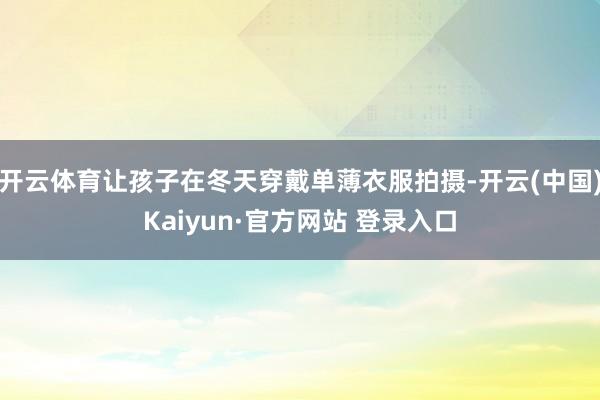 开云体育让孩子在冬天穿戴单薄衣服拍摄-开云(中国)Kaiyun·官方网站 登录入口