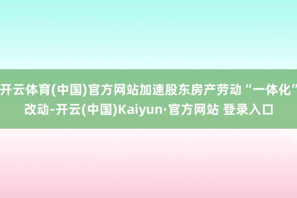 开云体育(中国)官方网站加速股东房产劳动“一体化”改动-开云(中国)Kaiyun·官方网站 登录入口