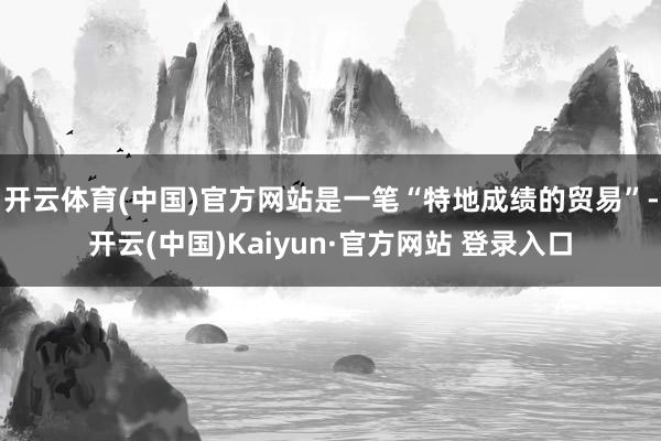 开云体育(中国)官方网站是一笔“特地成绩的贸易”-开云(中国)Kaiyun·官方网站 登录入口