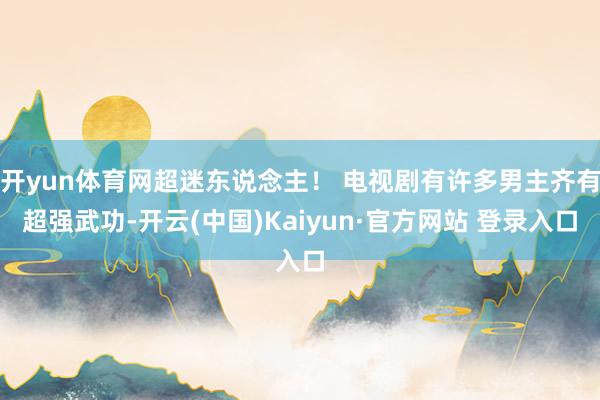 开yun体育网超迷东说念主！ 电视剧有许多男主齐有超强武功-开云(中国)Kaiyun·官方网站 登录入口