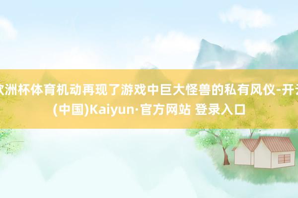 欧洲杯体育机动再现了游戏中巨大怪兽的私有风仪-开云(中国)Kaiyun·官方网站 登录入口