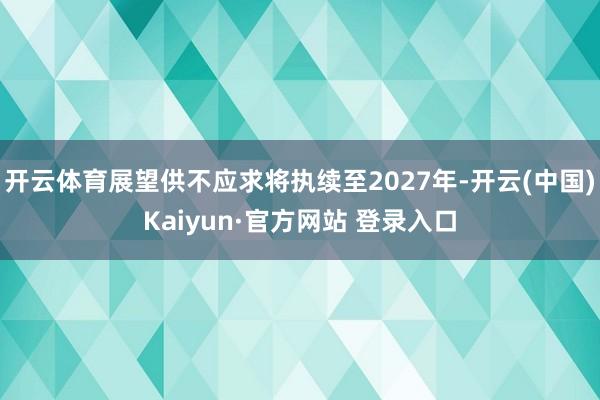开云体育展望供不应求将执续至2027年-开云(中国)Kaiyun·官方网站 登录入口