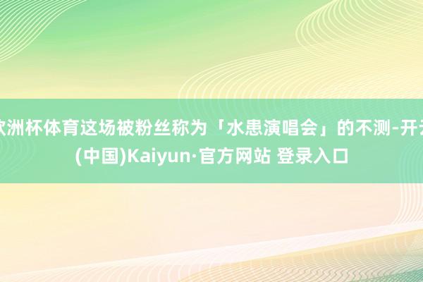 欧洲杯体育这场被粉丝称为「水患演唱会」的不测-开云(中国)Kaiyun·官方网站 登录入口