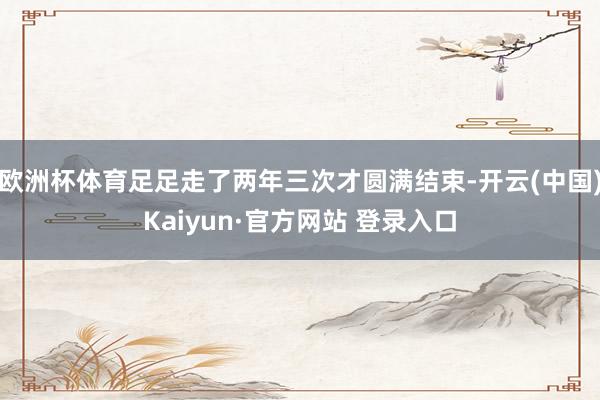 欧洲杯体育足足走了两年三次才圆满结束-开云(中国)Kaiyun·官方网站 登录入口