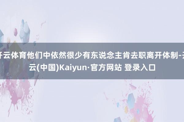 开云体育他们中依然很少有东说念主肯去职离开体制-开云(中国)Kaiyun·官方网站 登录入口