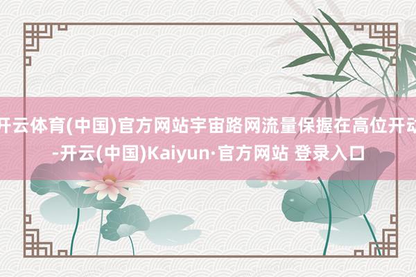 开云体育(中国)官方网站宇宙路网流量保握在高位开动-开云(中国)Kaiyun·官方网站 登录入口