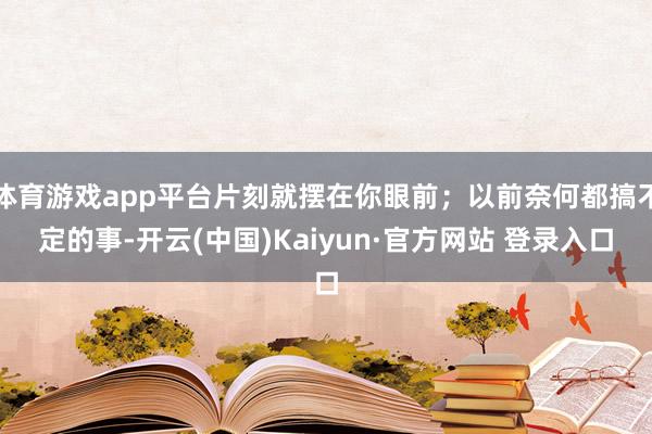 体育游戏app平台片刻就摆在你眼前；以前奈何都搞不定的事-开云(中国)Kaiyun·官方网站 登录入口