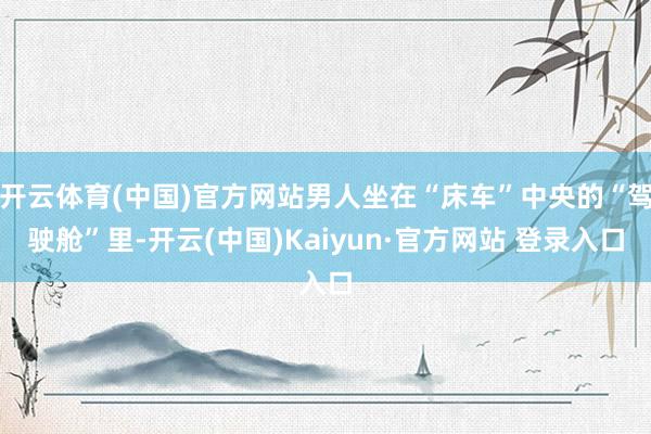开云体育(中国)官方网站男人坐在“床车”中央的“驾驶舱”里-开云(中国)Kaiyun·官方网站 登录入口
