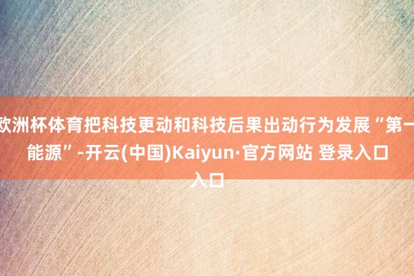 欧洲杯体育把科技更动和科技后果出动行为发展“第一能源”-开云(中国)Kaiyun·官方网站 登录入口