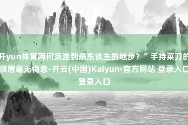 开yun体育网何须走到杀东谈主的地步？”手持菜刀的须眉毫无悔意-开云(中国)Kaiyun·官方网站 登录入口