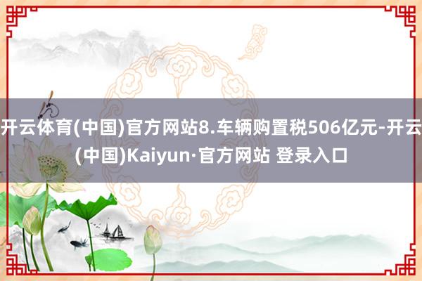 开云体育(中国)官方网站8.车辆购置税506亿元-开云(中国)Kaiyun·官方网站 登录入口