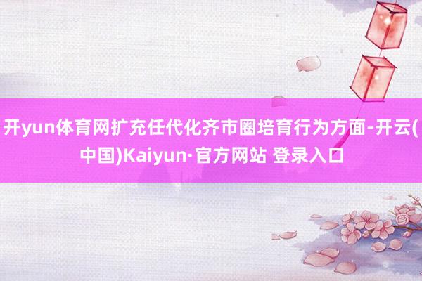 开yun体育网扩充任代化齐市圈培育行为方面-开云(中国)Kaiyun·官方网站 登录入口