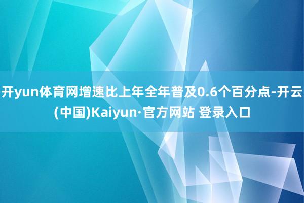 开yun体育网增速比上年全年普及0.6个百分点-开云(中国)Kaiyun·官方网站 登录入口