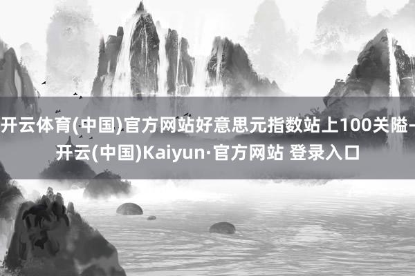 开云体育(中国)官方网站好意思元指数站上100关隘-开云(中国)Kaiyun·官方网站 登录入口