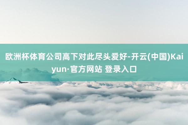 欧洲杯体育公司高下对此尽头爱好-开云(中国)Kaiyun·官方网站 登录入口