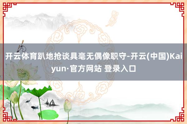 开云体育趴地抢谈具毫无偶像职守-开云(中国)Kaiyun·官方网站 登录入口