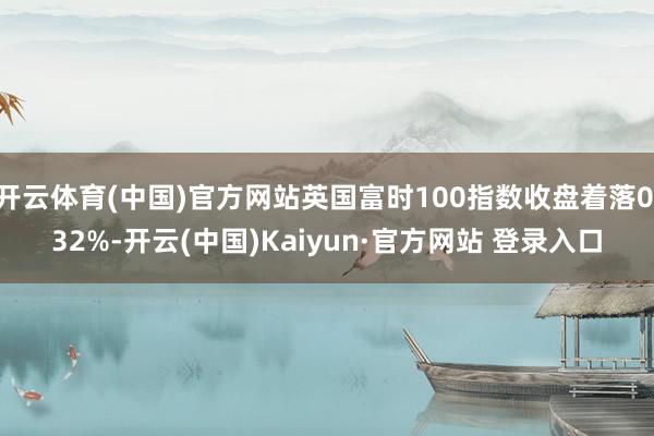 开云体育(中国)官方网站英国富时100指数收盘着落0.32%-开云(中国)Kaiyun·官方网站 登录入口