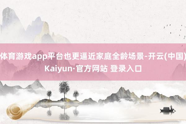 体育游戏app平台也更逼近家庭全龄场景-开云(中国)Kaiyun·官方网站 登录入口