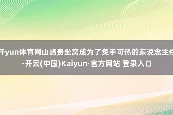 开yun体育网山崎贵坐窝成为了炙手可热的东说念主物-开云(中国)Kaiyun·官方网站 登录入口