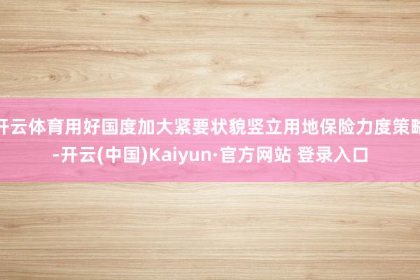 开云体育用好国度加大紧要状貌竖立用地保险力度策略-开云(中国)Kaiyun·官方网站 登录入口
