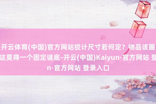 开云体育(中国)官方网站狡计尺寸若何定？物品该画多大？这莫得一个固定谜底-开云(中国)Kaiyun·官方网站 登录入口