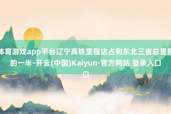 体育游戏app平台辽宁高铁里程达占到东北三省总里程的一半-开云(中国)Kaiyun·官方网站 登录入口