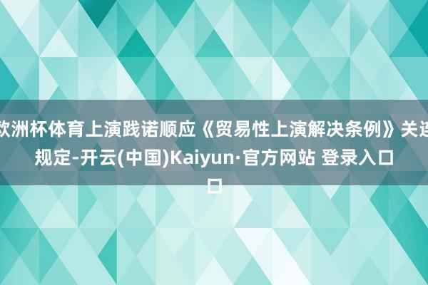欧洲杯体育上演践诺顺应《贸易性上演解决条例》关连规定-开云(中国)Kaiyun·官方网站 登录入口
