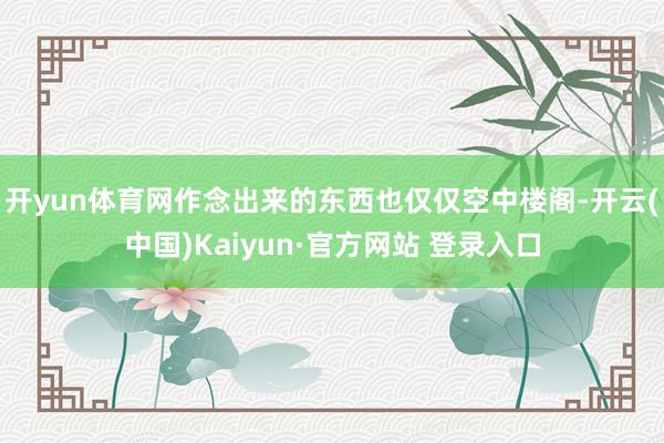 开yun体育网作念出来的东西也仅仅空中楼阁-开云(中国)Kaiyun·官方网站 登录入口