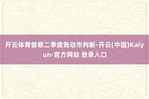 开云体育督察二季度轰动市判断-开云(中国)Kaiyun·官方网站 登录入口