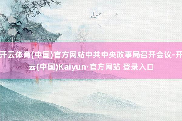 开云体育(中国)官方网站中共中央政事局召开会议-开云(中国)Kaiyun·官方网站 登录入口