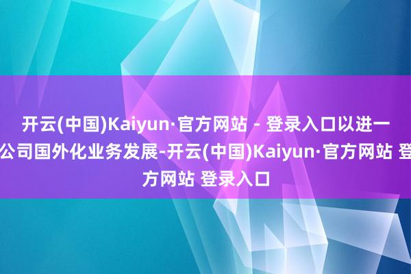 开云(中国)Kaiyun·官方网站 - 登录入口以进一步鼓吹公司国外化业务发展-开云(中国)Kaiyun·官方网站 登录入口