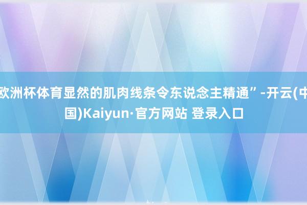 欧洲杯体育显然的肌肉线条令东说念主精通”-开云(中国)Kaiyun·官方网站 登录入口