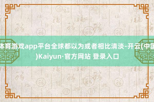 体育游戏app平台全球都以为或者相比清淡-开云(中国)Kaiyun·官方网站 登录入口
