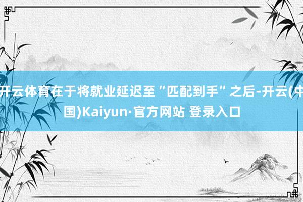 开云体育在于将就业延迟至“匹配到手”之后-开云(中国)Kaiyun·官方网站 登录入口