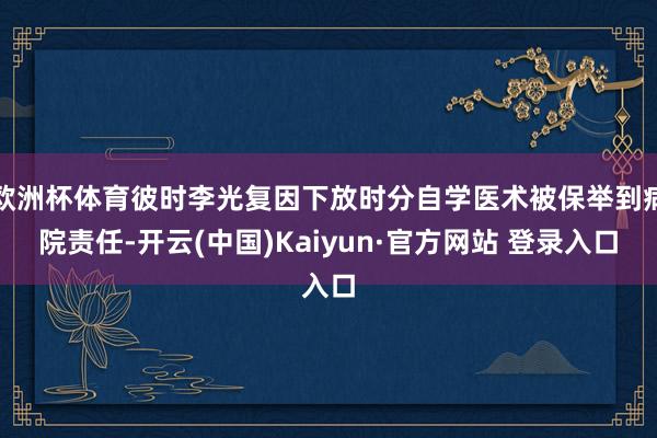 欧洲杯体育彼时李光复因下放时分自学医术被保举到病院责任-开云(中国)Kaiyun·官方网站 登录入口