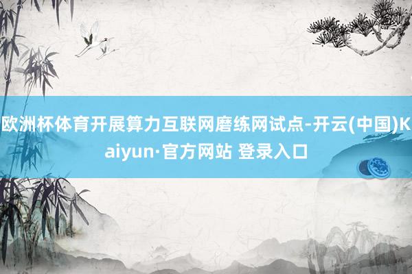 欧洲杯体育开展算力互联网磨练网试点-开云(中国)Kaiyun·官方网站 登录入口