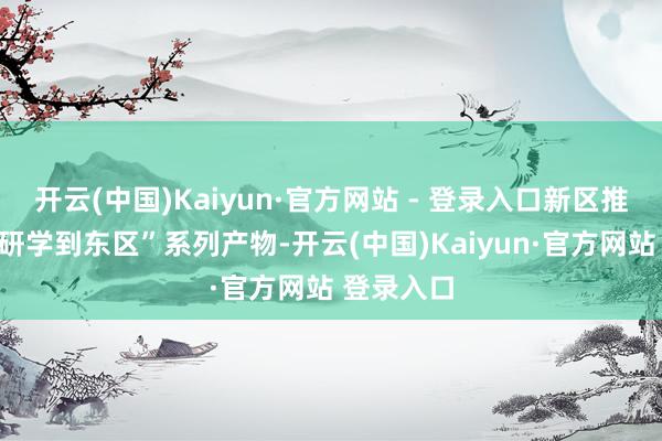 开云(中国)Kaiyun·官方网站 - 登录入口新区推出“夏季研学到东区”系列产物-开云(中国)Kaiyun·官方网站 登录入口