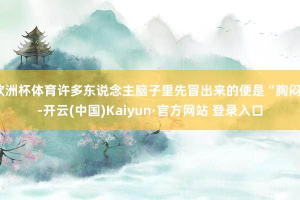 欧洲杯体育许多东说念主脑子里先冒出来的便是“胸闷”-开云(中国)Kaiyun·官方网站 登录入口