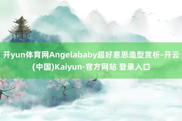 开yun体育网Angelababy超好意思造型赏析-开云(中国)Kaiyun·官方网站 登录入口