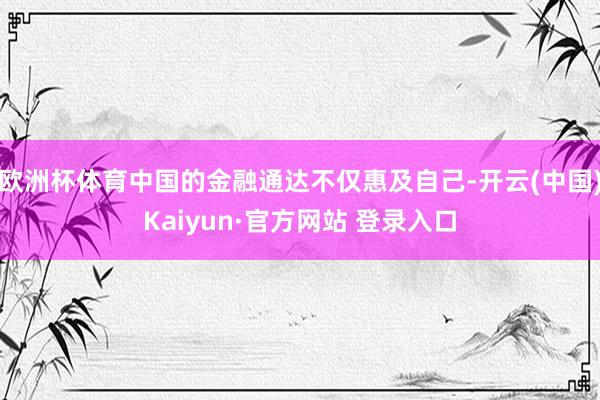 欧洲杯体育中国的金融通达不仅惠及自己-开云(中国)Kaiyun·官方网站 登录入口