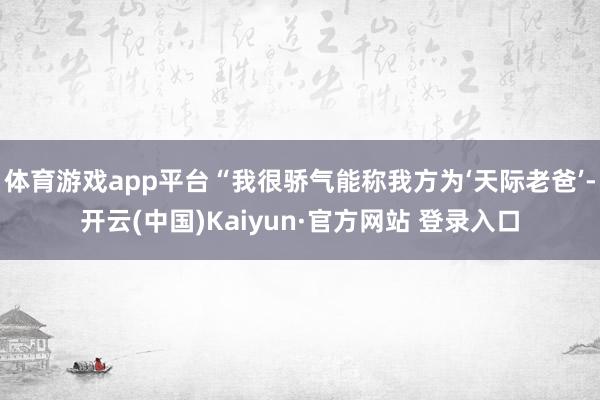 体育游戏app平台“我很骄气能称我方为‘天际老爸’-开云(中国)Kaiyun·官方网站 登录入口