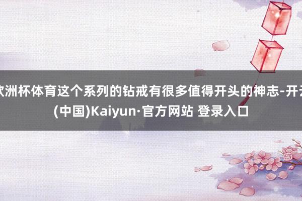 欧洲杯体育这个系列的钻戒有很多值得开头的神志-开云(中国)Kaiyun·官方网站 登录入口