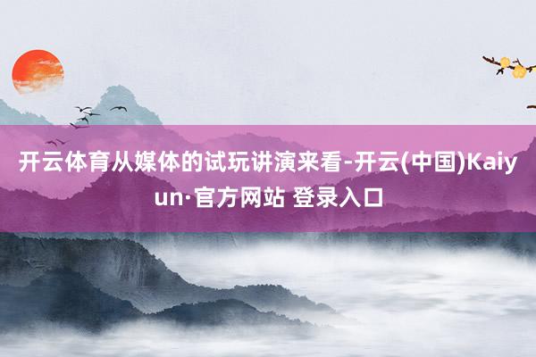 开云体育从媒体的试玩讲演来看-开云(中国)Kaiyun·官方网站 登录入口