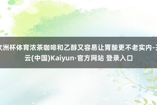 欧洲杯体育浓茶咖啡和乙醇又容易让胃酸更不老实内-开云(中国)Kaiyun·官方网站 登录入口